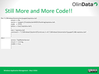 Windows Application Management - May 3 2016
Still More and More Code!!
file { 'C:/Windows/Automation/puppet/sepstatus.bat':
ensure => file,
source => 'puppet:///modules/win642012hardning/sepstatus.bat',
mode => '0755',
before => Exec['sepstatus.bat'],
}
exec { 'sepstatus.bat':
command => "C:WindowsSystem32cmd.exe /c cd C:WindowsAutomationpuppet && sepstatus.bat",
}
}
else {
service { 'SepMasterService':
ensure => running,
enable => true,
}
}
 
