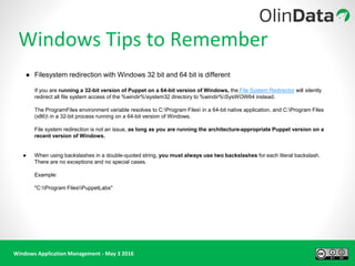 Windows Application Management - May 3 2016
Windows Tips to Remember
● Filesystem redirection with Windows 32 bit and 64 bit is different
If you are running a 32-bit version of Puppet on a 64-bit version of Windows, the File System Redirector will silently
redirect all file system access of the %windir%system32 directory to %windir%SysWOW64 instead.
The ProgramFiles environment variable resolves to C:Program Files in a 64-bit native application, and C:Program Files
(x86) in a 32-bit process running on a 64-bit version of Windows.
File system redirection is not an issue, as long as you are running the architecture-appropriate Puppet version on a
recent version of Windows.
● When using backslashes in a double-quoted string, you must always use two backslashes for each literal backslash.
There are no exceptions and no special cases.
Example:
"C:Program FilesPuppetLabs"
 