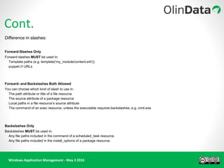 Windows Application Management - May 3 2016
Demo Time !!
Cont.
Difference in slashes:
Forward-Slashes Only
Forward slashes MUST be used in:
Template paths (e.g. template('my_module/content.erb'))
puppet:/// URLs
Forward- and Backslashes Both Allowed
You can choose which kind of slash to use in:
The path attribute or title of a file resource
The source attribute of a package resource
Local paths in a file resource’s source attribute
The command of an exec resource, unless the executable requires backslashes, e.g. cmd.exe
Backslashes Only
Backslashes MUST be used in:
Any file paths included in the command of a scheduled_task resource.
Any file paths included in the install_options of a package resource.
 