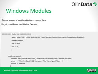 Windows Application Management - May 3 2016
Windows Modules
Decent amount of module collection on puppet forge.
Registry and Powershell Module Example:
############ Disable UAC ###############
registry_value { 'HKEY_LOCAL_MACHINESOFTWAREMicrosoftWindowsCurrentVersionPoliciesSystemEnableLUA':
ensure => present,
type => dword,
data => "0",
}
exec { 'rename-guest':
command => '$(Get-WMIObject Win32_UserAccount -Filter "Name='guest'").Rename("new-guest")',
unless => 'if (Get-WmiObject Win32_UserAccount -Filter "Name='guest'") { exit 1 }',
provider => powershell,
}
 