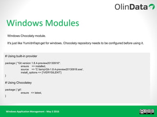 Windows Application Management - May 3 2016
Windows Modules
# Using built-in provider
package { "Git version 1.8.4-preview20130916":
ensure => installed,
source => 'C:tempGit-1.8.4-preview20130916.exe',
install_options => ['/VERYSILENT']
}
# Using Chocolatey
package { 'git':
ensure => latest,
}
Windows Chocolaty module.
It's just like Yum/dnf/apt-get for windows. Chocolaty repository needs to be configured before using it.
 