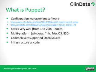 Windows Application Management - May 3 2016
What is Puppet?
• Configuration management software
• http://www.olindata.com/blog/2014/08/puppet-master-agent-setup
• http://olindata.com/blog/2015/03/setup-puppet-server-centos-70
• Scales very well (from 1 to 200k+ nodes)
• Multi-platform (windows, *nix, Mac OS, BSD)
• Commercially supported Open Source
• Infrastructure as code
 