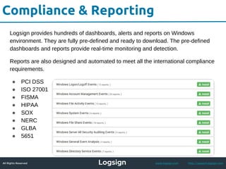All Rights Reserved - Logsign 2015 www.logsign.com http://support.logsign.com
Compliance & Reporting
Logsign provides hundreds of dashboards, alerts and reports on Windows
environment. They are fully pre-defined and ready to download. The pre-defined
dashboards and reports provide real-time monitoring and detection.
Reports are also designed and automated to meet all the international compliance
requirements.
● PCI DSS
● ISO 27001
● FISMA
● HIPAA
● SOX
● NERC
● GLBA
● 5651
 