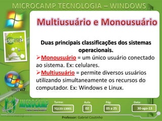Aula: Pág: Data:
02 05 a 25 30-ago-13TQ133-13001
Turma:
Professor: Gabriel Coutinho
Duas principais classificações dos sistemas
operacionais.
Monousuário = um único usuário conectado
ao sistema. Ex: celulares.
Multiusuário = permite diversos usuários
utilizando simultaneamente os recursos do
computador. Ex: Windows e Linux.
 