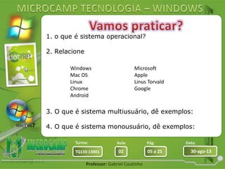 Aula: Pág: Data:
02 05 a 25 30-ago-13TQ133-13001
Turma:
Professor: Gabriel Coutinho
1. o que é sistema operacional?
2. Relacione
3. O que é sistema multiusuário, dê exemplos:
4. O que é sistema monousuário, dê exemplos:
Windows
Mac OS
Linux
Chrome
Android
Microsoft
Apple
Linus Torvald
Google
 