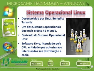 Aula: Pág: Data:
02 05 a 25 30-ago-13TQ133-13001
Turma:
Professor: Gabriel Coutinho
• Desenvolvido por Linus Benedict
Torvalds
• Um dos Sistemas operacionais
que mais cresce no mundo.
• Derivado do Sistema Operacional
Unix.
• Software Livre, licenciado pela
GPL, entidade que autoriza aos
interessados sua distribuição e
cópia.
 