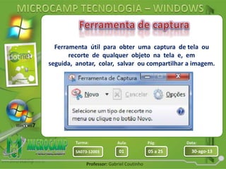 Aula: Pág: Data:
01 05 a 25 30-ago-13SA073-12003
Turma:
Professor: Gabriel Coutinho
Ferramenta útil para obter uma captura de tela ou
recorte de qualquer objeto na tela e, em
seguida, anotar, colar, salvar ou compartilhar a imagem.
 