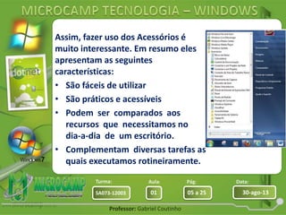 Aula: Pág: Data:
01 05 a 25 30-ago-13SA073-12003
Turma:
Professor: Gabriel Coutinho
Assim, fazer uso dos Acessórios é
muito interessante. Em resumo eles
apresentam as seguintes
características:
• São fáceis de utilizar
• São práticos e acessíveis
• Podem ser comparados aos
recursos que necessitamos no
dia-a-dia de um escritório.
• Complementam diversas tarefas as
quais executamos rotineiramente.
 