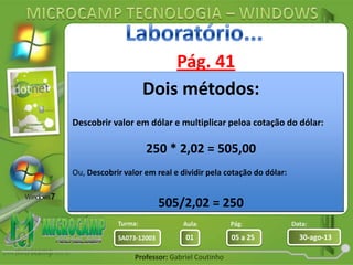 Aula: Pág: Data:
01 05 a 25 30-ago-13SA073-12003
Turma:
Professor: Gabriel Coutinho
Pág. 41
• Pesquisar na internet o preço de
softwares de sistemas operacionais em
dólares, em seguida vai pesquisar quanto
está valendo o dólar hoje e com o auxílio
da calculadora, qual é o valor desses
softwares em reais.
Avast antivírus
Corel Draw X6
Microsoft Office 2010
Dreamweaver CS6
Nero 11
Vegas Movie Studio 11
Photoshop CS6
Firework CS6
Dois métodos:
Descobrir valor em dólar e multiplicar peloa cotação do dólar:
250 * 2,02 = 505,00
Ou, Descobrir valor em real e dividir pela cotação do dólar:
505/2,02 = 250
 