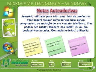 Aula: Pág: Data:
01 05 a 25 30-ago-13SA073-12003
Turma:
Professor: Gabriel Coutinho
Acessório utilizado para criar uma lista de tarefas que
você poderá realizar, como por exemplo, algum
compromisso ou anotação de um contato telefônico. Elas
podem ser usadas também nos Tablet PC ou em
qualquer computador. São simples e de fácil utilização.
 