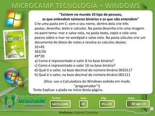 Aula: Pág: Data:
01 05 a 25 30-ago-13SA073-12003
Turma:
Professor: Gabriel Coutinho
"Existem no mundo 10 tipo de pessoas,
as que entendem números binários e as que não entendem"
(Dica: use a Calculadora do Windows exibida em modo
"programador"!)
Tente Explicar a piada no início desta página.
Crie uma pasta em C: com o seu nome, dentro dela crie três
pastas, desenho, texto e calculos. Na pasta desenho crie uma imagem
no paint tema: mar e salve nela, na pasta texto, copie e cole uma
poesia sobre o mar no wordpad e salve nela. Na pasta calculos crie um
documento do bloco de notas e resolva os calculos abaixo:
32+45
362/26
49*20
a) Como é representado o valor 8 na base binária?
c) Como é representado o valor 10 na base binária?
d) Qual é o valor, na base decimal do número binário 001011?
h) Qual é o valor, na base decimal do número binário 001111
 