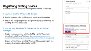 If you have existing Windows 10 devices:
• Enable new Autopilot profile setting for all targeted devices
• Ensure the Autopilot profile is assigned to a group containing the
existing Windows 10 devices
If your existing Windows 10 devices are not yet Intune-
managed:
• Enable co-management with ConfigMgr via the “Automatic
enrollment into Intune” setting. (See https://docs.microsoft.com/en-
us/sccm/core/clients/manage/co-management-overview#enable-co-management)
• Ensure all new Intune-enrolled Windows 10 devices are part of a
group with an assigned Autopilot profile
Registering existing devices
Automatically for all Intune-managed Windows 10 devices
 