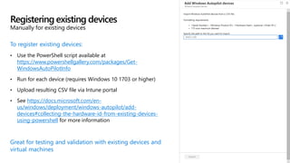 To register existing devices:
• Use the PowerShell script available at
https://www.powershellgallery.com/packages/Get-
WindowsAutoPilotInfo
• Run for each device (requires Windows 10 1703 or higher)
• Upload resulting CSV file via Intune portal
• See https://docs.microsoft.com/en-
us/windows/deployment/windows-autopilot/add-
devices#collecting-the-hardware-id-from-existing-devices-
using-powershell for more information
Great for testing and validation with existing devices and
virtual machines
Registering existing devices
Manually for existing devices
 