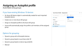 If you have existing Windows 10 devices:
• An Azure AD device object is automatically created for each imported
Autopilot device
• Create one or more Azure AD groups
• Assign an Autopilot profile to the Azure AD group
• Intune will automatically assign the profile to all members of the assigned
group
Options for grouping:
• Dynamic group with all Autopilot devices
• Dynamic group based on purchase order ID
• Dynamic group based on device tag (orderID)
• Manual
Assigning an Autopilot profile
Automated using groups
 