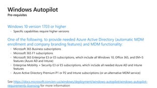 Windows 10 version 1703 or higher
One of the following, to provide needed Azure Active Directory (automatic MDM
enrollment and company branding features) and MDM functionality:
https://docs.microsoft.com/en-us/windows/deployment/windows-autopilot/windows-autopilot-
requirements-licensing
 