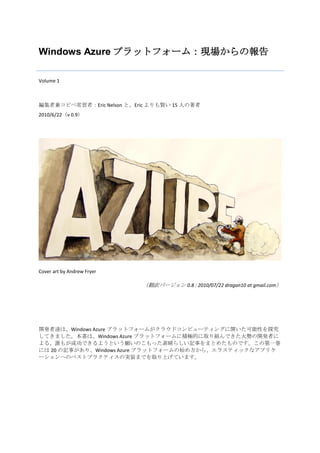 Windows Azure プラットフォーム：現場からの報告

Volume 1



編集者兼コピペ常習者：Eric Nelson と、Eric よりも賢い 15 人の著者
2010/6/22（v 0.9）




Cover art by Andrew Fryer

                            （翻訳バージョン 0.8 : 2010/07/22 dragan10 at gmail.com）




開発者達は、Windows Azure プラットフォームがクラウドコンピューティングに開いた可能性を探究
してきました。本書は、Windows Azure プラットフォームに積極的に取り組んできた大勢の開発者に
よる、誰もが成功できるようという願いのこもった素晴らしい記事をまとめたものです。この第一巻
には 20 の記事があり、Windows Azure プラットフォームの始め方から、エラスティックなアプリケ
ーションへのベストプラクティスの実装までを取り上げています。
 