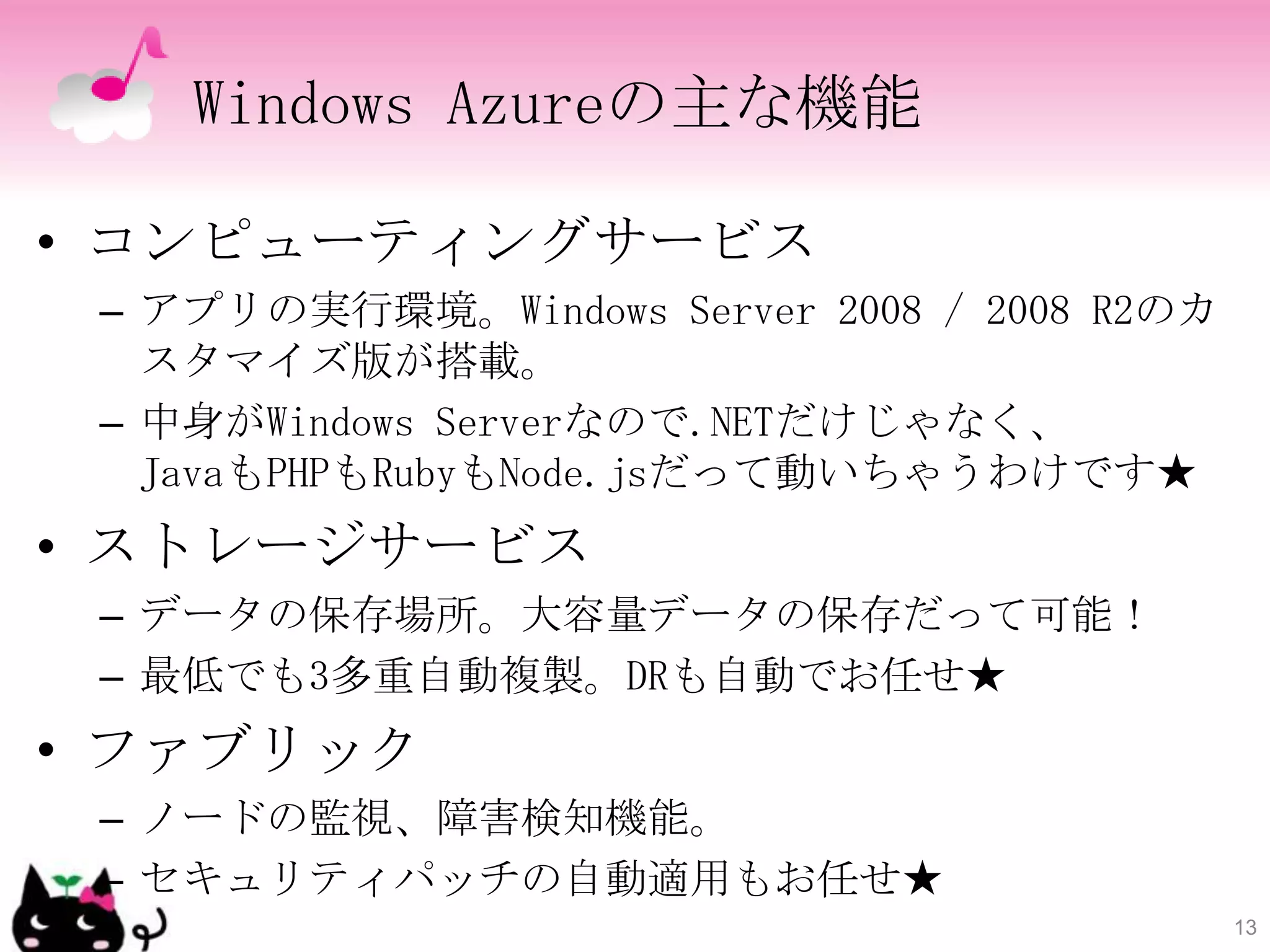 Windows Azureの主な機能

• コンピューティングサービス
 – アプリの実行環境。Windows Server 2008 / 2008 R2のカ
   スタマイズ版が搭載。
 – 中身がWindows Serverなので.NETだけじゃなく、
   JavaもPHPもRubyもNode.jsだって動いちゃうわけです★
• ストレージサービス
 – データの保存場所。大容量データの保存だって可能！
 – 最低でも3多重自動複製。DRも自動でお任せ★
• ファブリック
 – ノードの監視、障害検知機能。
 – セキュリティパッチの自動適用もお任せ★
                                              13
 
