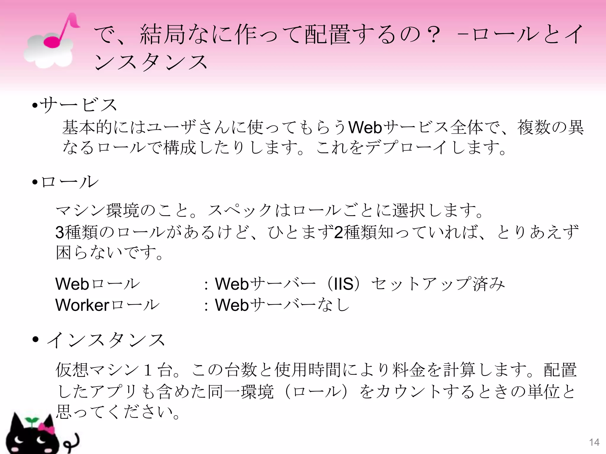 で、結局なに作って配置するの？ -ロールとイ
    ンスタンス
•サービス
 基本的にはユーザさんに使ってもらうWebサービス全体で、複数の異
 なるロールで構成したりします。これをデプローイします。

•ロール
 マシン環境のこと。スペックはロールごとに選択します。
 3種類のロールがあるけど、ひとまず2種類知っていれば、とりあえず
 困らないです。
 Webロール      ：Webサーバー（IIS）セットアップ済み
 Workerロール   ：Webサーバーなし

• インスタンス
 仮想マシン１台。この台数と使用時間により料金を計算します。配置
 したアプリも含めた同一環境（ロール）をカウントするときの単位と
 思ってください。
                                     14
 