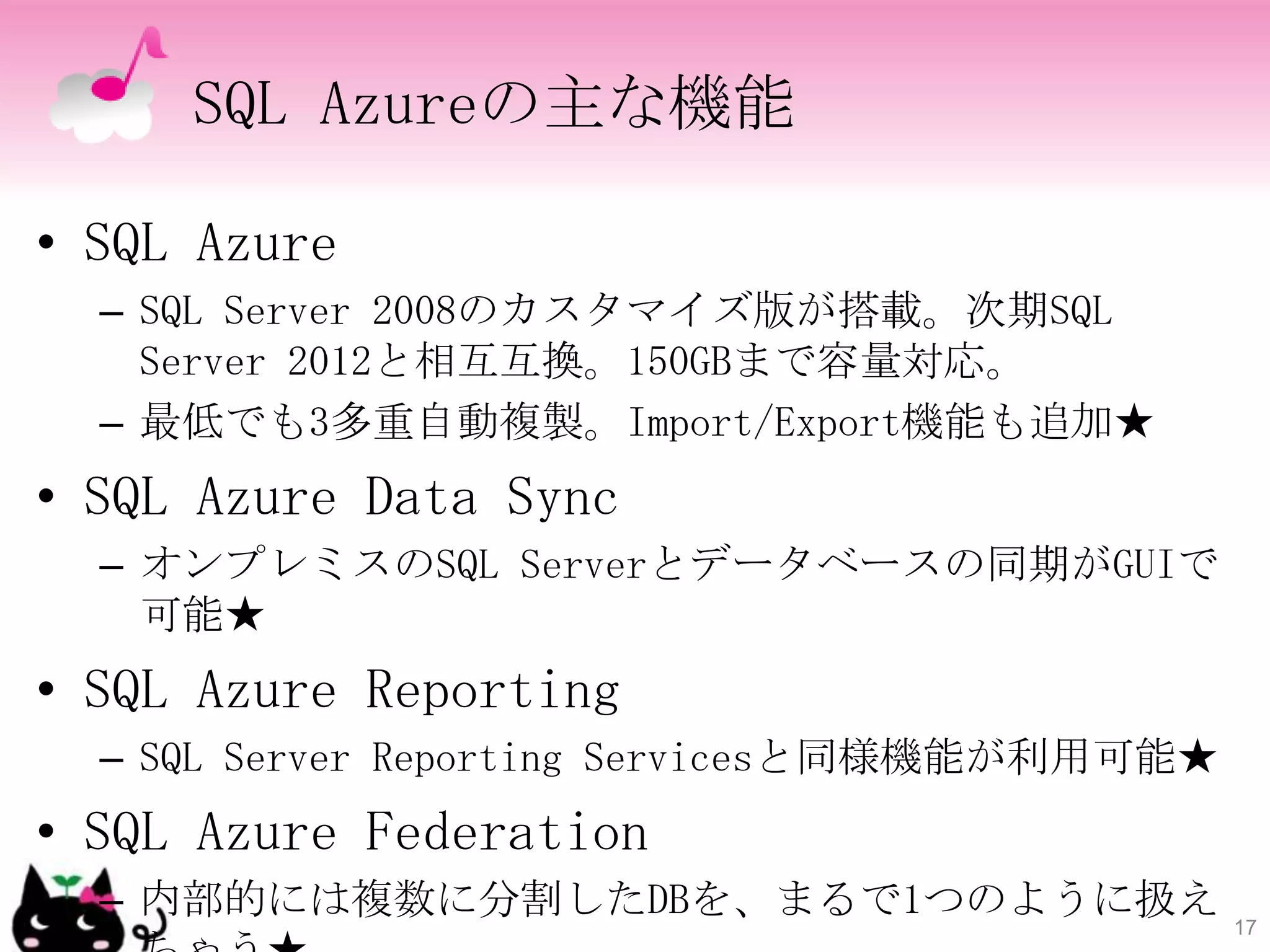 SQL Azureの主な機能

• SQL Azure
  – SQL Server 2008のカスタマイズ版が搭載。次期SQL
    Server 2012と相互互換。150GBまで容量対応。
  – 最低でも3多重自動複製。Import/Export機能も追加★
• SQL Azure Data Sync
  – オンプレミスのSQL Serverとデータベースの同期がGUIで
    可能★
• SQL Azure Reporting
  – SQL Server Reporting Servicesと同様機能が利用可能★
• SQL Azure Federation
  – 内部的には複数に分割したDBを、まるで1つのように扱え                17
 