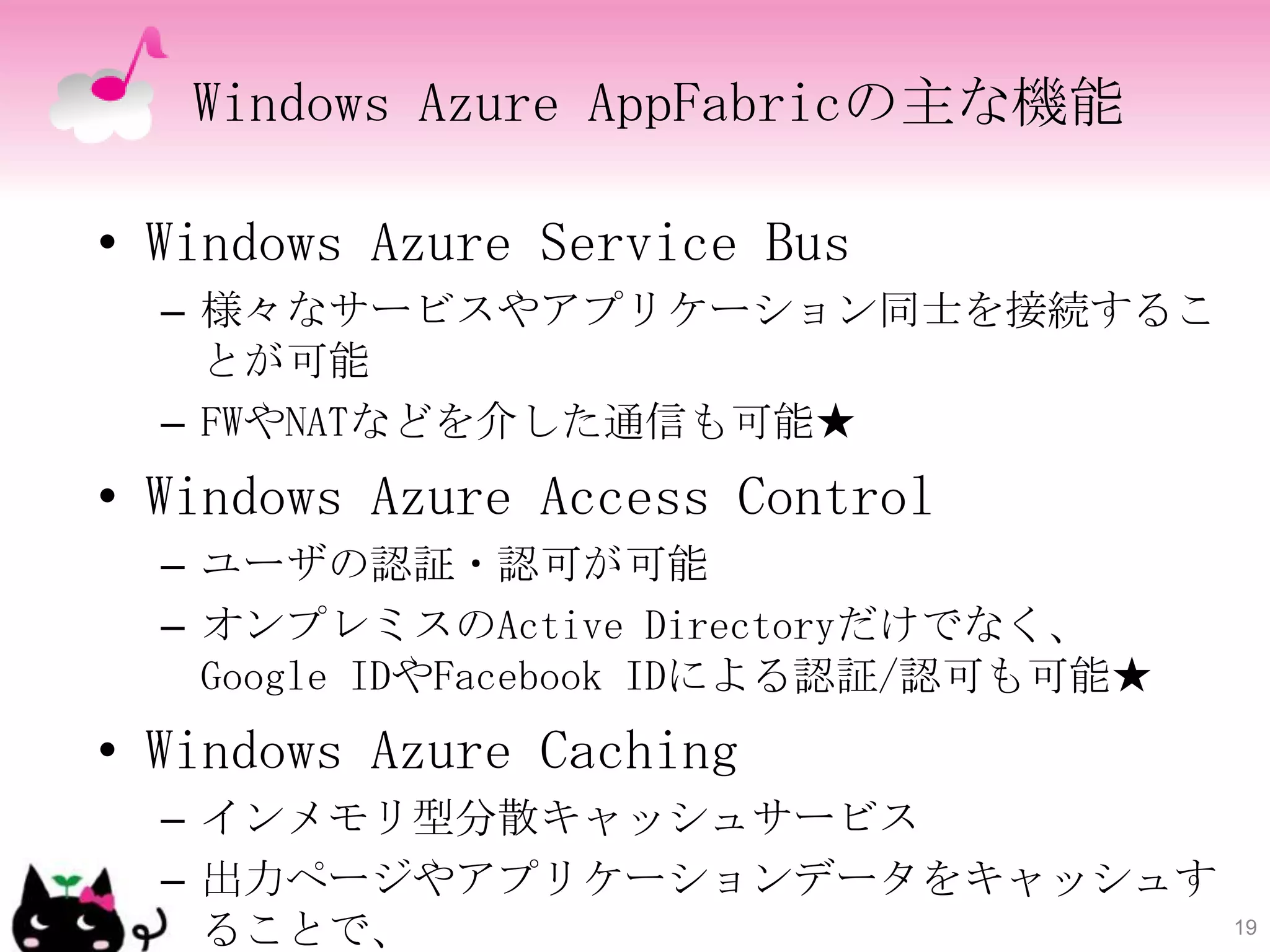 Windows Azure AppFabricの主な機能

• Windows Azure Service Bus
  – 様々なサービスやアプリケーション同士を接続するこ
    とが可能
  – FWやNATなどを介した通信も可能★
• Windows Azure Access Control
  – ユーザの認証・認可が可能
  – オンプレミスのActive Directoryだけでなく、
    Google IDやFacebook IDによる認証/認可も可能★
• Windows Azure Caching
  – インメモリ型分散キャッシュサービス
  – 出力ページやアプリケーションデータをキャッシュす
    ることで、                               19
 