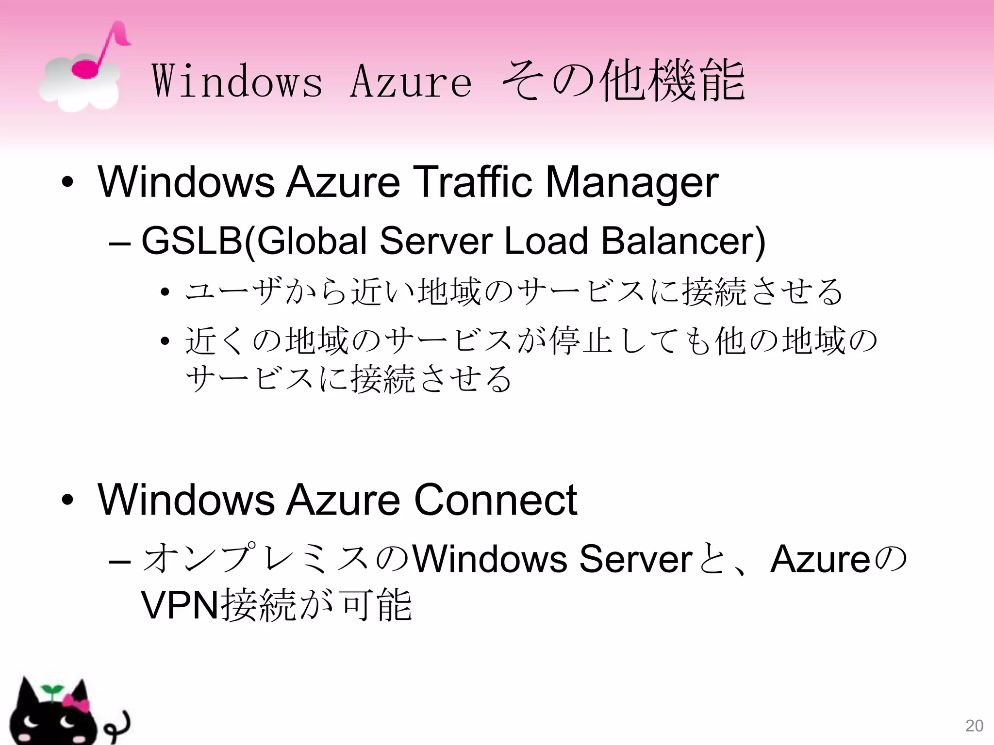 Windows Azure その他機能

• Windows Azure Traffic Manager
  – GSLB(Global Server Load Balancer)
    • ユーザから近い地域のサービスに接続させる
    • 近くの地域のサービスが停止しても他の地域の
      サービスに接続させる


• Windows Azure Connect
  – オンプレミスのWindows Serverと、Azureの
    VPN接続が可能

                                        20
 