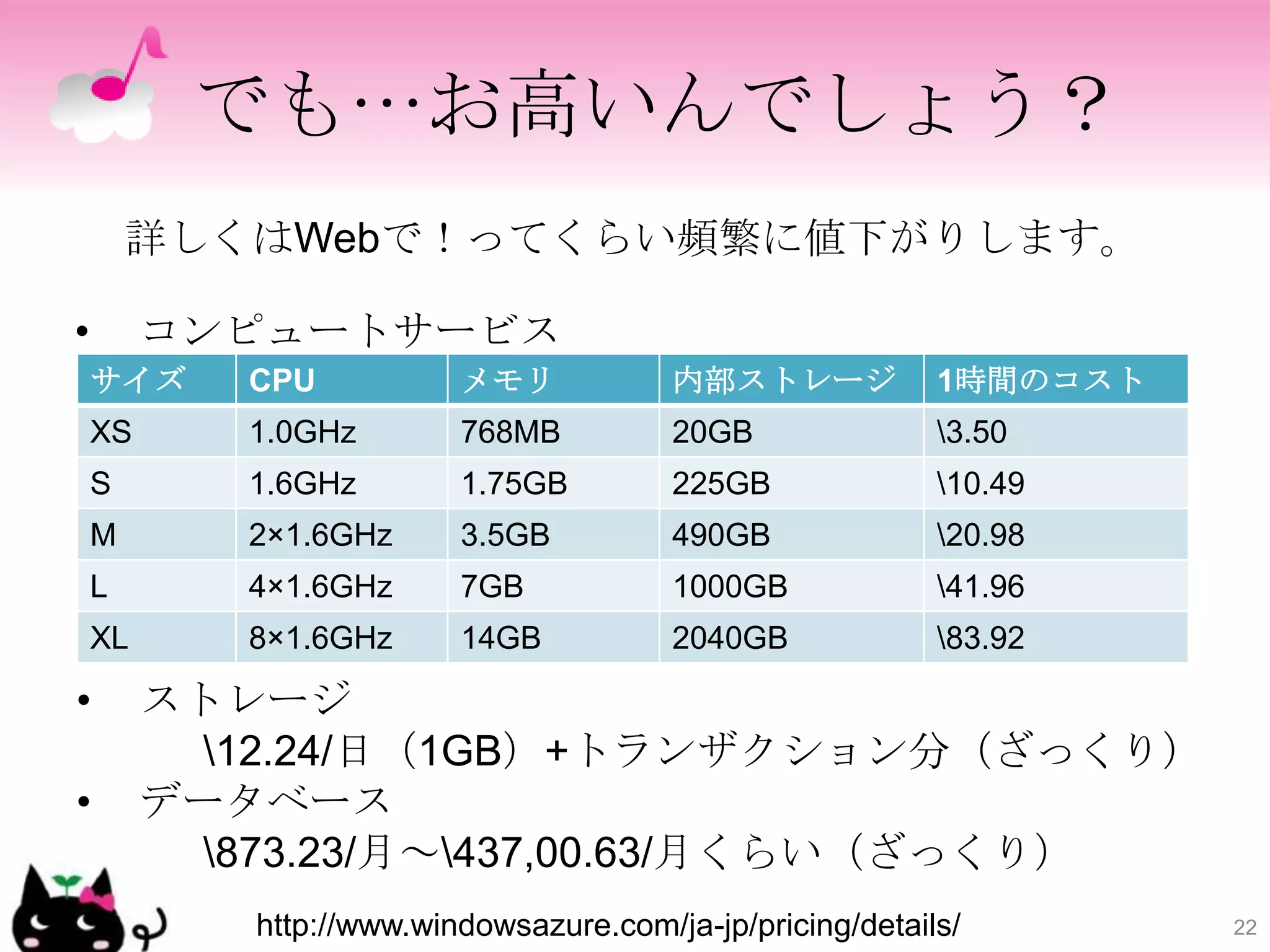 でも…お高いんでしょう？
        詳しくはWebで！ってくらい頻繁に値下がりします。

•        コンピュートサービス
    サイズ     CPU           メモリ            内部ストレージ            1時間のコスト
    XS      1.0GHz        768MB          20GB               3.50
    S       1.6GHz        1.75GB         225GB              10.49
    M       2×1.6GHz      3.5GB          490GB              20.98
    L       4×1.6GHz      7GB            1000GB             41.96
    XL      8×1.6GHz      14GB           2040GB             83.92

•        ストレージ
           12.24/日（1GB）+トランザクション分（ざっくり）
•        データベース
           873.23/月～437,00.63/月くらい（ざっくり）
            http://www.windowsazure.com/ja-jp/pricing/details/        22
 