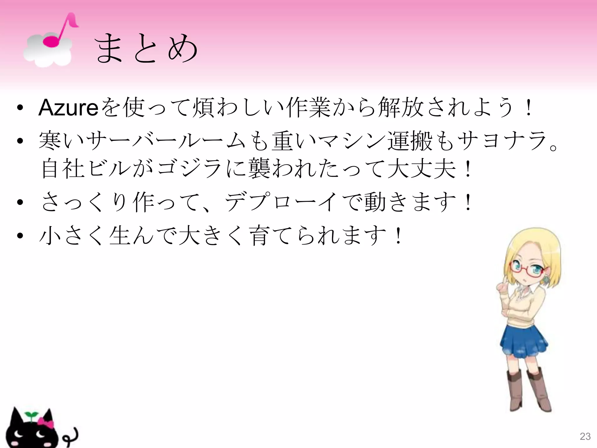まとめ
• Azureを使って煩わしい作業から解放されよう！
• 寒いサーバールームも重いマシン運搬もサヨナラ。
  自社ビルがゴジラに襲われたって大丈夫！
• さっくり作って、デプローイで動きます！
• 小さく生んで大きく育てられます！




                             23
 