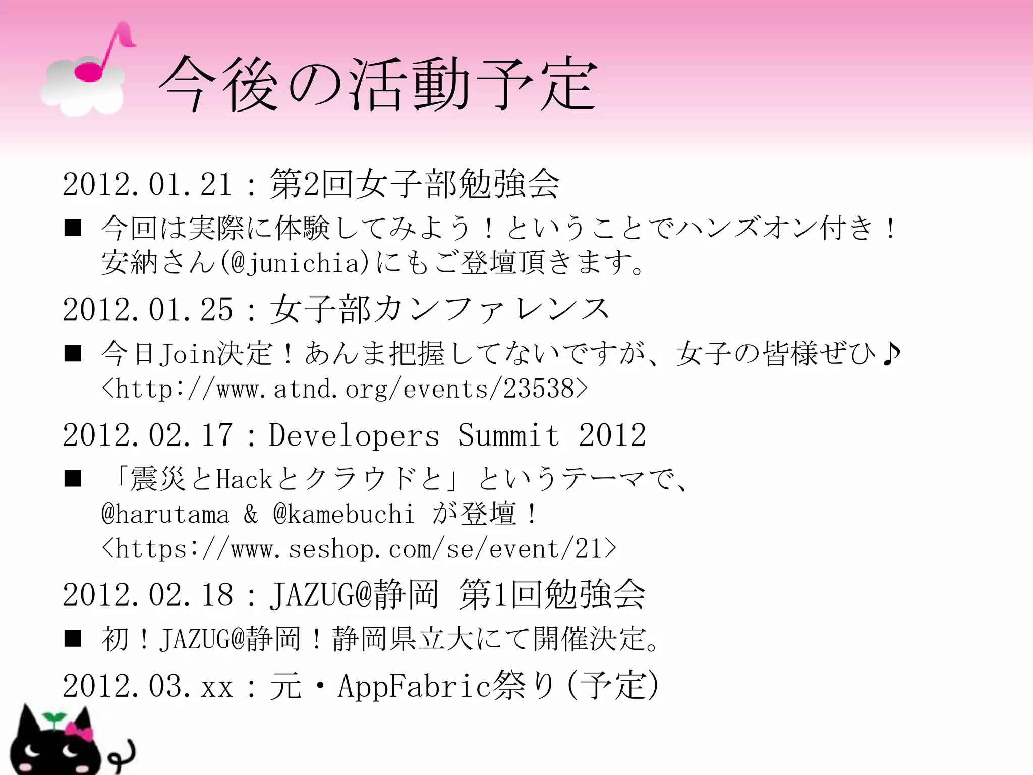 今後の活動予定
2012.01.21：第2回女子部勉強会
 今回は実際に体験してみよう！ということでハンズオン付き！
  安納さん(@junichia)にもご登壇頂きます。
2012.01.25：女子部カンファレンス
 今日Join決定！あんま把握してないですが、女子の皆様ぜひ♪
  <http://www.atnd.org/events/23538>
2012.02.17：Developers Summit 2012
 「震災とHackとクラウドと」というテーマで、
  @harutama & @kamebuchi が登壇！
  <https://www.seshop.com/se/event/21>
2012.02.18：JAZUG@静岡 第1回勉強会
 初！JAZUG@静岡！静岡県立大にて開催決定。
2012.03.xx：元・AppFabric祭り(予定)
 
