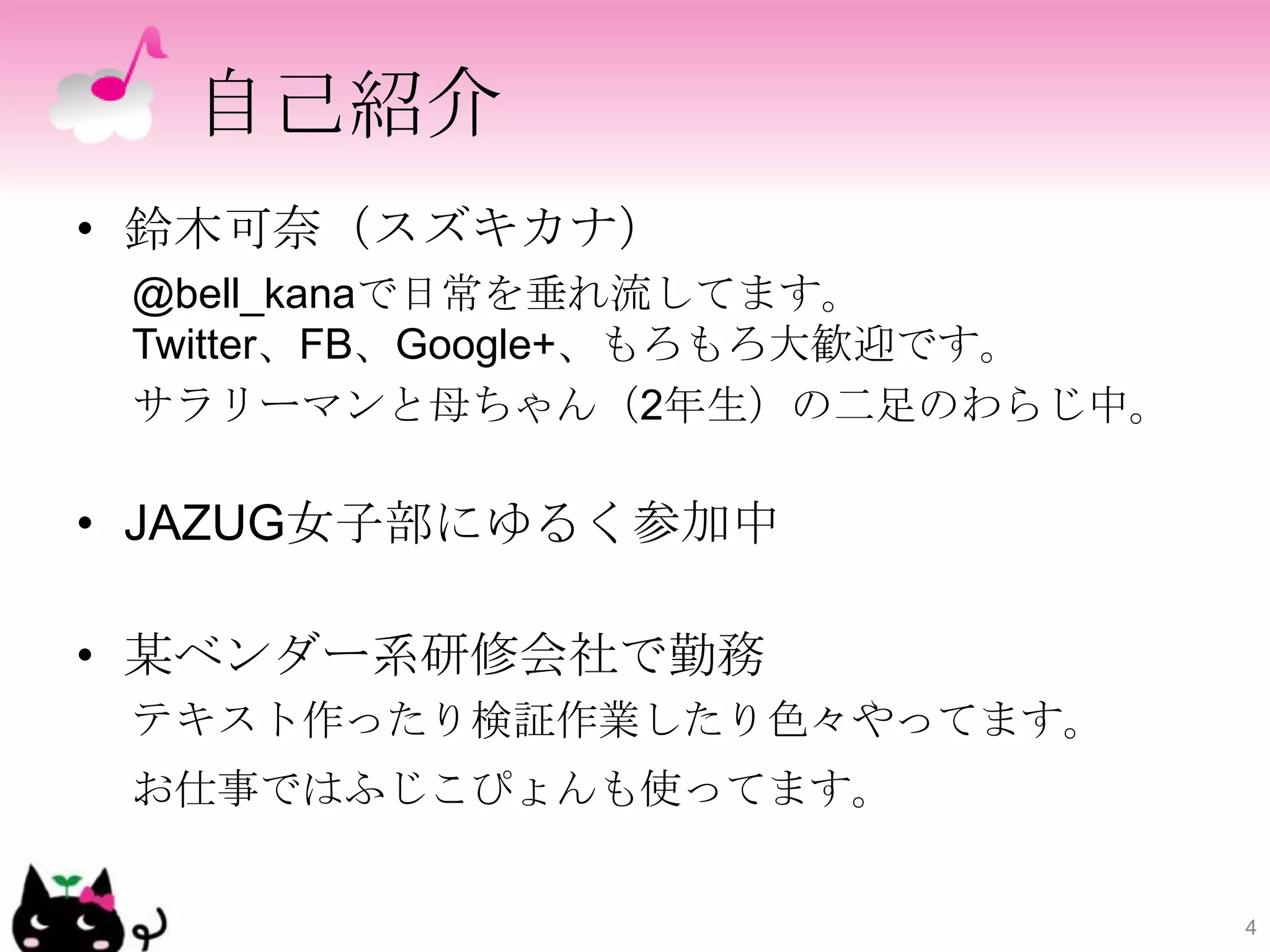 自己紹介
• 鈴木可奈（スズキカナ）
 @bell_kanaで日常を垂れ流してます。
 Twitter、FB、Google+、もろもろ大歓迎です。
 サラリーマンと母ちゃん（2年生）の二足のわらじ中。

• JAZUG女子部にゆるく参加中

• 某ベンダー系研修会社で勤務
 テキスト作ったり検証作業したり色々やってます。
 お仕事ではふじこぴょんも使ってます。


                                 4
 