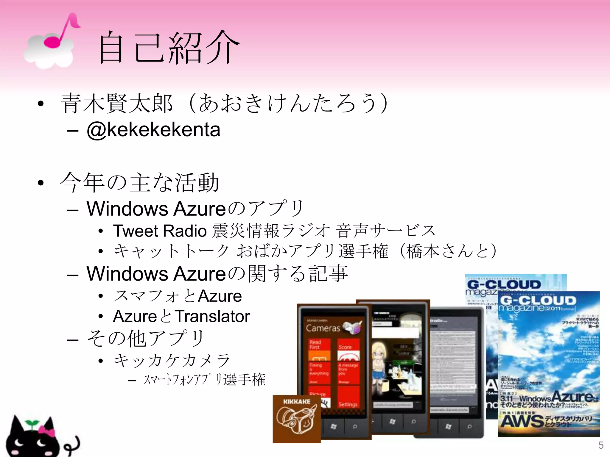 自己紹介
• 青木賢太郎（あおきけんたろう）
 – @kekekekenta

• 今年の主な活動
 – Windows Azureのアプリ
   • Tweet Radio 震災情報ラジオ 音声サービス
   • キャットトーク おばかアプリ選手権（橋本さんと）
 – Windows Azureの関する記事
   • スマフォとAzure
   • AzureとTranslator
 – その他アプリ
   • キッカケカメラ
      – ｽﾏｰﾄﾌｫﾝｱﾌﾟﾘ選手権



                                  5
 