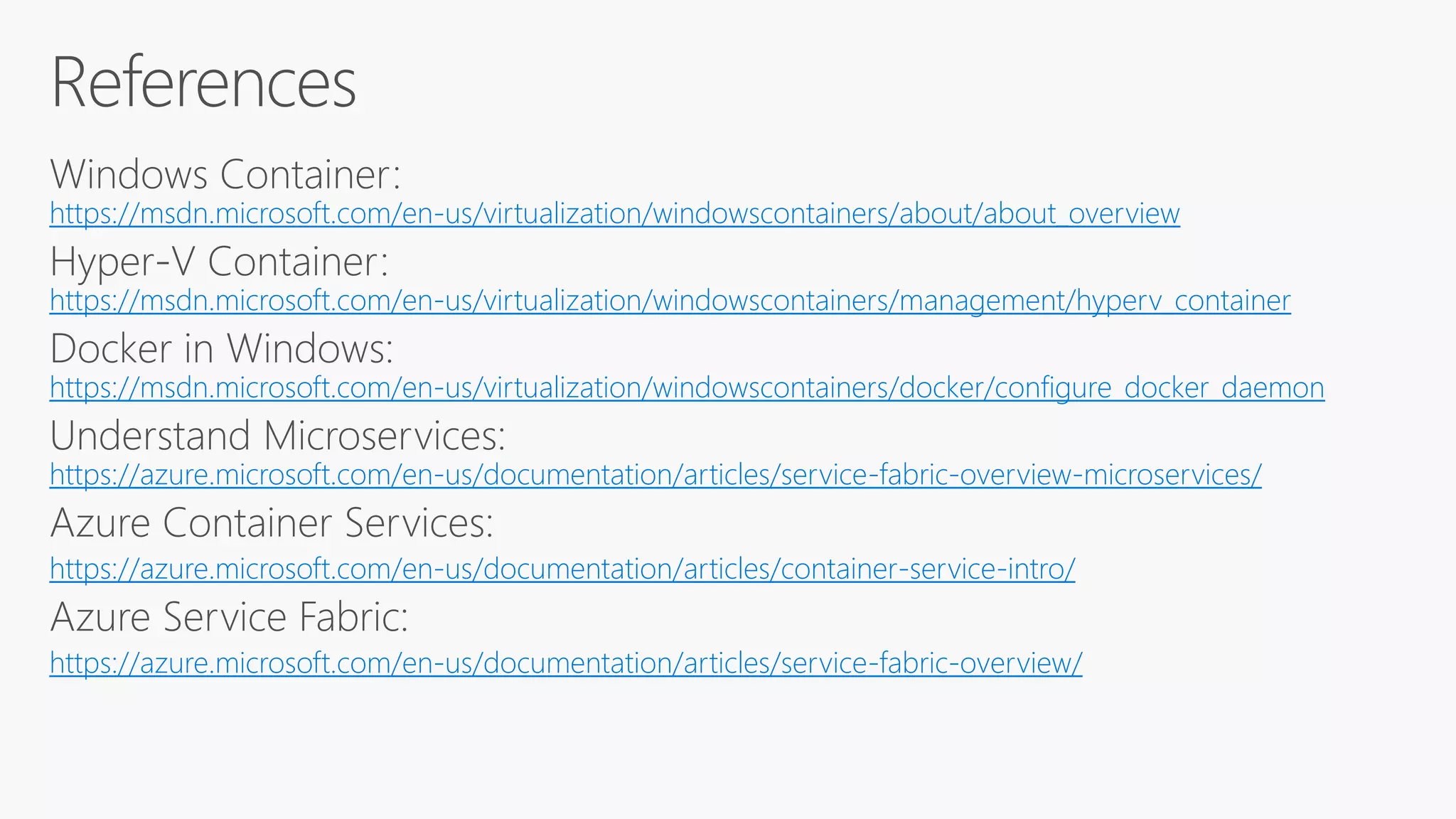 https://msdn.microsoft.com/en-us/virtualization/windowscontainers/about/about_overview
https://msdn.microsoft.com/en-us/virtualization/windowscontainers/management/hyperv_container
https://msdn.microsoft.com/en-us/virtualization/windowscontainers/docker/configure_docker_daemon
https://azure.microsoft.com/en-us/documentation/articles/service-fabric-overview-microservices/
https://azure.microsoft.com/en-us/documentation/articles/container-service-intro/
https://azure.microsoft.com/en-us/documentation/articles/service-fabric-overview/
 