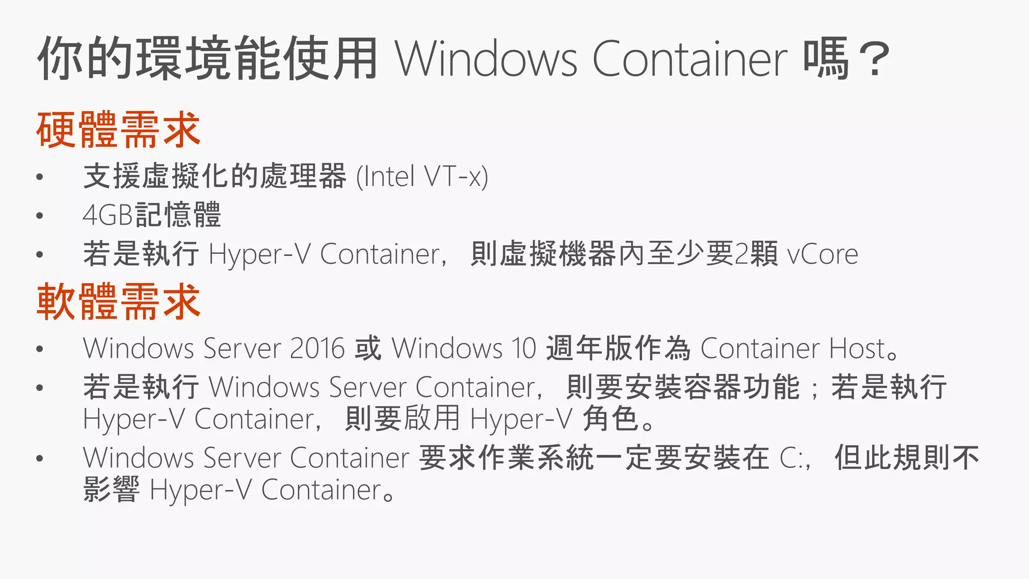 • 支援虛擬化的處理器 (Intel VT-x)
• 4GB記憶體
• 若是執行 Hyper-V Container，則虛擬機器內至少要2顆 vCore
• Windows Server 2016 或 Windows 10 週年版作為 Container Host。
• 若是執行 Windows Server Container，則要安裝容器功能；若是執行
Hyper-V Container，則要啟用 Hyper-V 角色。
• Windows Server Container 要求作業系統一定要安裝在 C:，但此規則不
影響 Hyper-V Container。
 