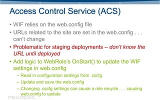 • WIF relies on the web.config file
• URLs related to the site are set in the web.config . . .
  can’t change
• Problematic for staging deployments – don’t know the
  URL until deployed
• Add logic to WebRole’s OnStart() to update the WIF
  settings in web.config
   – Read in configuration settings from .cscfg
   – Update and save the web.config
   – Changing .cscfg settings can cause a role recycle . . . causing
     web.confg to update
 