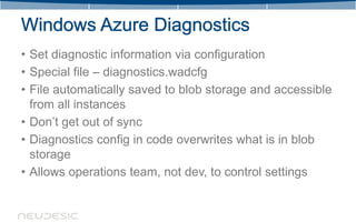 • Set diagnostic information via configuration
• Special file – diagnostics.wadcfg
• File automatically saved to blob storage and accessible
  from all instances
• Don’t get out of sync
• Diagnostics config in code overwrites what is in blob
  storage
• Allows operations team, not dev, to control settings
 