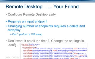 • Configure Remote Desktop early

• Requires an input endpoint
• Changing number of endpoints requires a delete and
  redeploy
   – Can’t perform a VIP swap

• Don’t want it on all the time? Change the settings in
  .cscfg.
 