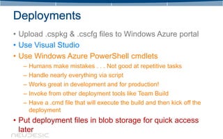 • Upload .cspkg & .cscfg files to Windows Azure portal
• Use Visual Studio
• Use Windows Azure PowerShell cmdlets
   – Humans make mistakes . . . Not good at repetitive tasks
   – Handle nearly everything via script
   – Works great in development and for production!
   – Invoke from other deployment tools like Team Build
   – Have a .cmd file that will execute the build and then kick off the
     deployment
• Put deployment files in blob storage for quick access
  later
 