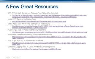 • WIF: A Potentially Dangerous Request.Form Value Was Detected
     – http://social.technet.microsoft.com/wiki/contents/articles/1725.windows-identity-foundation-wif-a-potentially-
       dangerous-request-form-value-was-detected-from-the-client-wresult-t-requestsecurityto.aspx
• Install WIF Runtime via Startup Task
     – http://stackoverflow.com/questions/8697596/azure-service-configuration-error
• Edit & Apply New WIF Config Settings w/o Redeploying
     – http://blogs.msdn.com/b/vbertocci/archive/2011/05/31/edit-and-apply-new-wif-s-config-settings-in-your-
       windows-azure-webrole-without-redeploying.aspx
• Publishing a ACS v2 Federated Identity Web Role
     – http://blogs.msdn.com/b/davidmcg/archive/2011/04/05/publishing-a-acs-v2-federated-identity-web-role.aspx
• Windows Azure Active Directory Solutions For Developers
     – http://social.technet.microsoft.com/wiki/contents/articles/3669.windows-azure-active-directory-solutions-for-
       developers.aspx
• How to get most out of Windows Azure Tables
     – http://blogs.msdn.com/b/windowsazurestorage/archive/2010/11/06/how-to-get-most-out-of-windows-azure-
       tables.aspx
• Collecting Logging Data by Using Windows Azure Diagnostics
     – http://msdn.microsoft.com/en-us/library/windowsazure/gg433048.aspx
 
