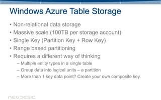 •   Non-relational data storage
•   Massive scale (100TB per storage account)
•   Single Key (Partition Key + Row Key)
•   Range based partitioning
•   Requires a different way of thinking
     – Multiple entity types in a single table
     – Group data into logical units – a partition
     – More than 1 key data point? Create your own composite key.
 