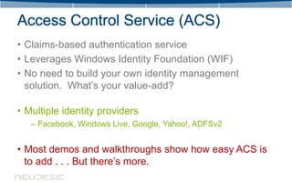 • Claims-based authentication service
• Leverages Windows Identity Foundation (WIF)
• No need to build your own identity management
  solution. What’s your value-add?

• Multiple identity providers
   – Facebook, Windows Live, Google, Yahoo!, ADFSv2


• Most demos and walkthroughs show how easy ACS is
  to add . . . But there’s more.
 