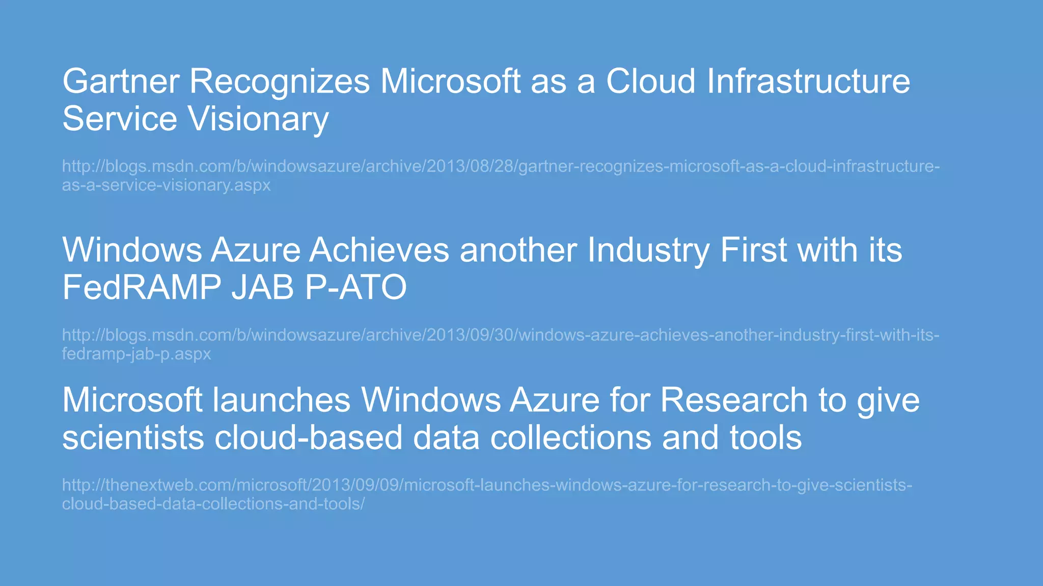 http://blogs.msdn.com/b/windowsazure/archive/2013/08/28/gartner-recognizes-microsoft-as-a-cloud-infrastructure-
as-a-service-visionary.aspx
http://blogs.msdn.com/b/windowsazure/archive/2013/09/30/windows-azure-achieves-another-industry-first-with-its-
fedramp-jab-p.aspx
http://thenextweb.com/microsoft/2013/09/09/microsoft-launches-windows-azure-for-research-to-give-scientists-
cloud-based-data-collections-and-tools/
 