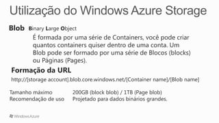 Binary Large Object
        É formada por uma série de Containers, você pode criar
        quantos containers quiser dentro de uma conta. Um
        Blob pode ser formado por uma série de Blocos (blocks)
        ou Páginas (Pages).

http://[storage account].blob.core.windows.net/[Container name]/[Blob name]

Tamanho máximo          200GB (block blob) / 1TB (Page blob)
Recomendação de uso     Projetado para dados binários grandes.
 