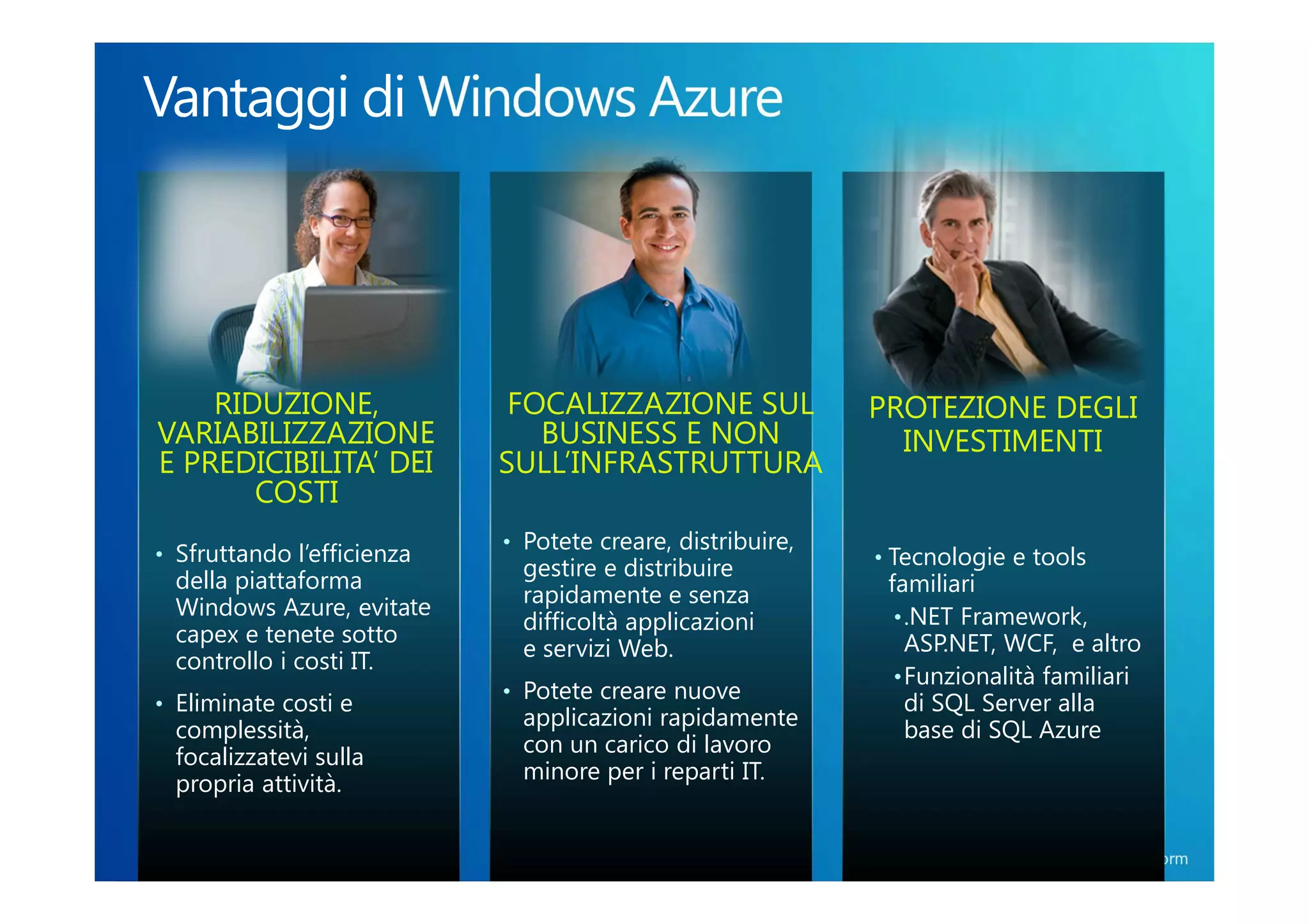RIDUZIONE,               FOCALIZZAZIONE SUL             PROTEZIONE DEGLI
VARIABILIZZAZIONE              BUSINESS E NON                 INVESTIMENTI
E PREDICIBILITA’ DEI        SULL’INFRASTRUTTURA
       COSTI
                            • Potete creare, distribuire,
• Sfruttando l’efficienza                                   • Tecnologie e tools
                              gestire e distribuire
 della piattaforma                                           familiari
                              rapidamente e senza
 Windows Azure, evitate                                       • .NET Framework,
                              difficoltà applicazioni
 capex e tenete sotto                                           ASP.NET, WCF, e altro
                              e servizi Web.
 controllo i costi IT.
                                                              • Funzionalità familiari
                            • Potete creare nuove
• Eliminate costi e                                             di SQL Server alla
                              applicazioni rapidamente          base di SQL Azure
 complessità,
                              con un carico di lavoro
 focalizzatevi sulla
                              minore per i reparti IT.
 propria attività.

                                                                     Windows® Azure™ Platform
 