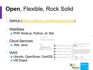 Open, Flexible, Rock Solid
GitHub (https://github.com/WindowsAzure)

WebSites
  ■ PHP, Node.js, Python, et .Net

Cloud Services
  ■ .Net, Java

IAAS
  ■ Ubuntu, OpenSuse, CentOS
  ■ VM Depot
                                            07/03/2013

                                                   16
 