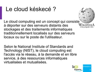 Le cloud késkecé ?
Le cloud computing est un concept qui consiste
à déporter sur des serveurs distants des
stockages et des traitements informatiques
traditionnellement localisés sur des serveurs
locaux ou sur le poste de l'utilisateur.

Selon le National Institute of Standards and
Technology (NIST), le cloud computing est
l'accès via le réseau, à la demande et en libre
service, à des ressources informatiques
virtualisées et mutualisées.
                                                  07/03/2013

                                                          5
 
