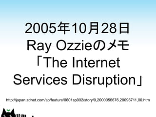 2005年10月28日
    Ray Ozzieのメモ
      「The Internet
   Services Disruption」
http://japan.zdnet.com/sp/feature/0601sp002/story/0,2000056676,20093711,00.htm
 