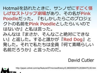 Hotmailを訪れたときに、サンノゼにすごく怪
しげなストリップ劇場があり、その名がPink
Poodleだった。『もしかしたらこのプロジェ
クトの名前をPink Poodleとしたらいいので
はないか』と私は言った。
みんなは『まさか、そんなこと絶対にできな
い』と返した。すると誰かが『Red Dog』と
発した。それで私たちは全員『何て素晴らしい
名前だろうか』と言ったのだ。

                                                       David Cutler
   http://japan.zdnet.com/sp/feature/07microsoft/story/0,3800083079,20384470,00.htm
 