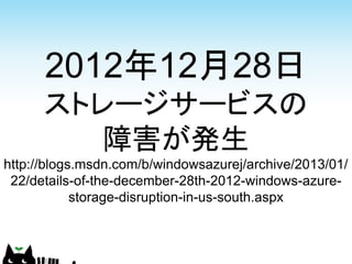 2012年12月28日
      ストレージサービスの
         障害が発生
http://blogs.msdn.com/b/windowsazurej/archive/2013/01/
 22/details-of-the-december-28th-2012-windows-azure-
            storage-disruption-in-us-south.aspx
 