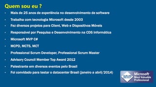 Quem sou eu ? 
• Mais de 25 anos de experiência no desenvolvimento de software 
• Trabalha com tecnologia Microsoft desde 2003 
• Fez diversos projetos para Client, Web e Dispositivos Móveis 
• Responsável por Pesquisa e Desenvolvimento na CDS Informática 
• Microsoft MVP C# 
• MCPD, MCTS, MCT 
• Professional Scrum Developer, Professional Scrum Master 
• Advisory Council Member Top Award 2012 
• Palestrante em diversos eventos pelo Brasil 
• Foi convidado para testar o datacenter Brasil (janeiro a abril/2014) 
 