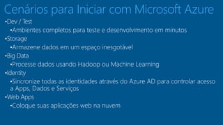 Cenários para Iniciar com Microsoft Azure 
•Dev / Test 
•Ambientes completos para teste e desenvolvimento em minutos 
•Storage 
•Armazene dados em um espaço inesgotável 
•Big Data 
•Processe dados usando Hadoop ou Machine Learning 
•Identity 
•Sincronize todas as identidades através do Azure AD para controlar acesso 
a Apps, Dados e Serviços 
•Web Apps 
•Coloque suas aplicações web na nuvem 
 