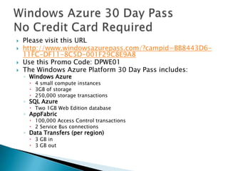 Please visit this URL http://www.windowsazurepass.com/?campid=BB8443D6-11FC-DF11-8C5D-001F29C8E9A8 Use this Promo Code: DPWE01 The Windows Azure Platform 30 Day Pass includes: Windows Azure 4 small compute instances 3GB of storage 250,000 storage transactions SQL Azure  Two 1GB Web Edition database AppFabric 100,000 Access Control transactions 2 Service Bus connections Data Transfers (per region) 3 GB in 3 GB out  Windows Azure 30 Day Pass No Credit Card Required 